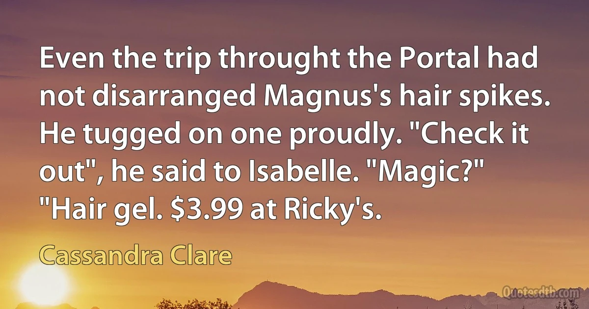 Even the trip throught the Portal had not disarranged Magnus's hair spikes. He tugged on one proudly. "Check it out", he said to Isabelle. "Magic?" "Hair gel. $3.99 at Ricky's. (Cassandra Clare)