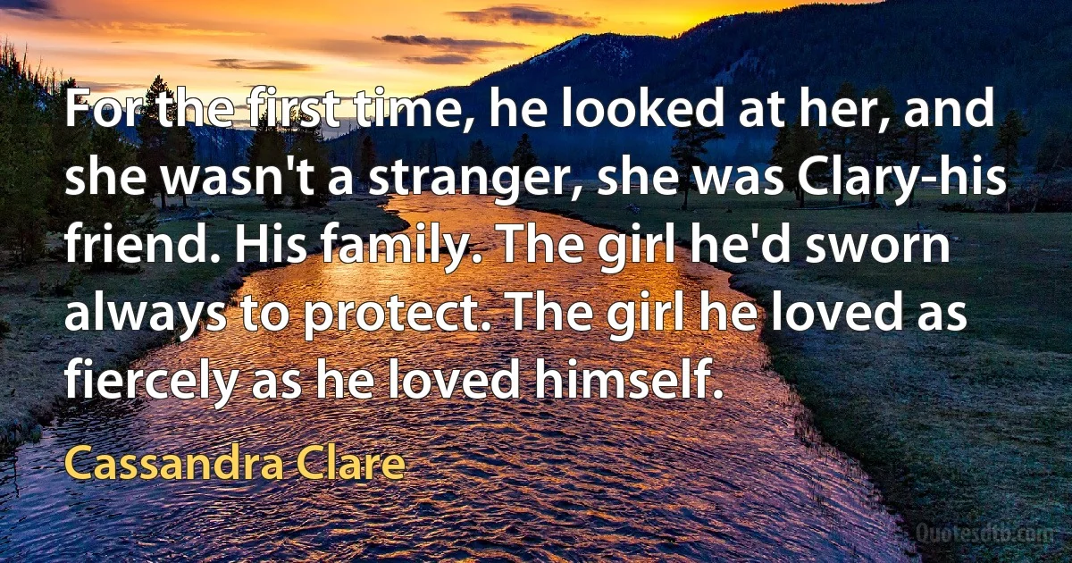 For the first time, he looked at her, and she wasn't a stranger, she was Clary-his friend. His family. The girl he'd sworn always to protect. The girl he loved as fiercely as he loved himself. (Cassandra Clare)