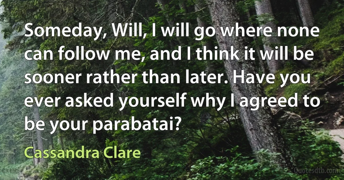 Someday, Will, I will go where none can follow me, and I think it will be sooner rather than later. Have you ever asked yourself why I agreed to be your parabatai? (Cassandra Clare)