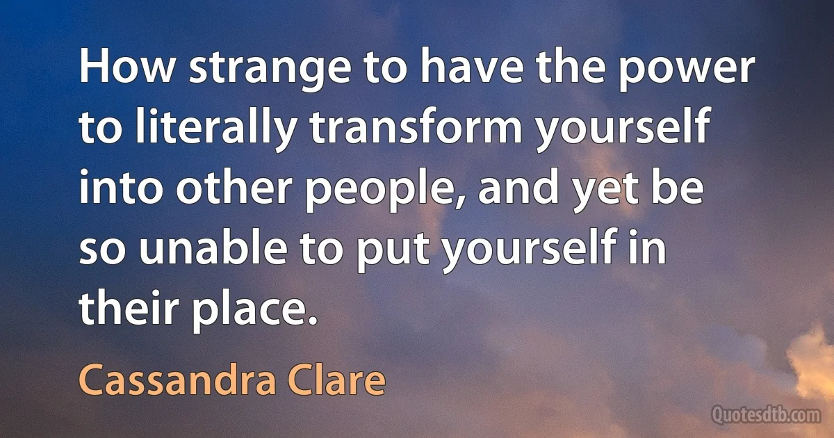 How strange to have the power to literally transform yourself into other people, and yet be so unable to put yourself in their place. (Cassandra Clare)