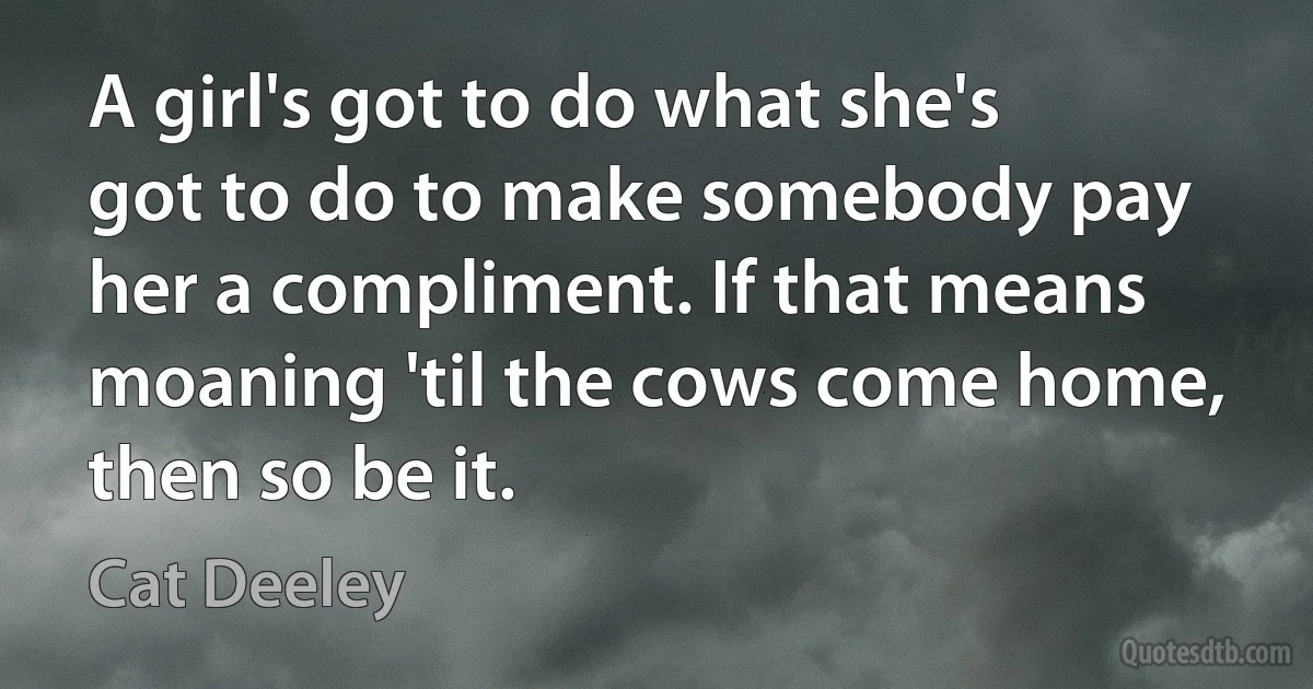 A girl's got to do what she's got to do to make somebody pay her a compliment. If that means moaning 'til the cows come home, then so be it. (Cat Deeley)