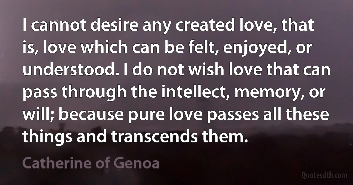 I cannot desire any created love, that is, love which can be felt, enjoyed, or understood. I do not wish love that can pass through the intellect, memory, or will; because pure love passes all these things and transcends them. (Catherine of Genoa)