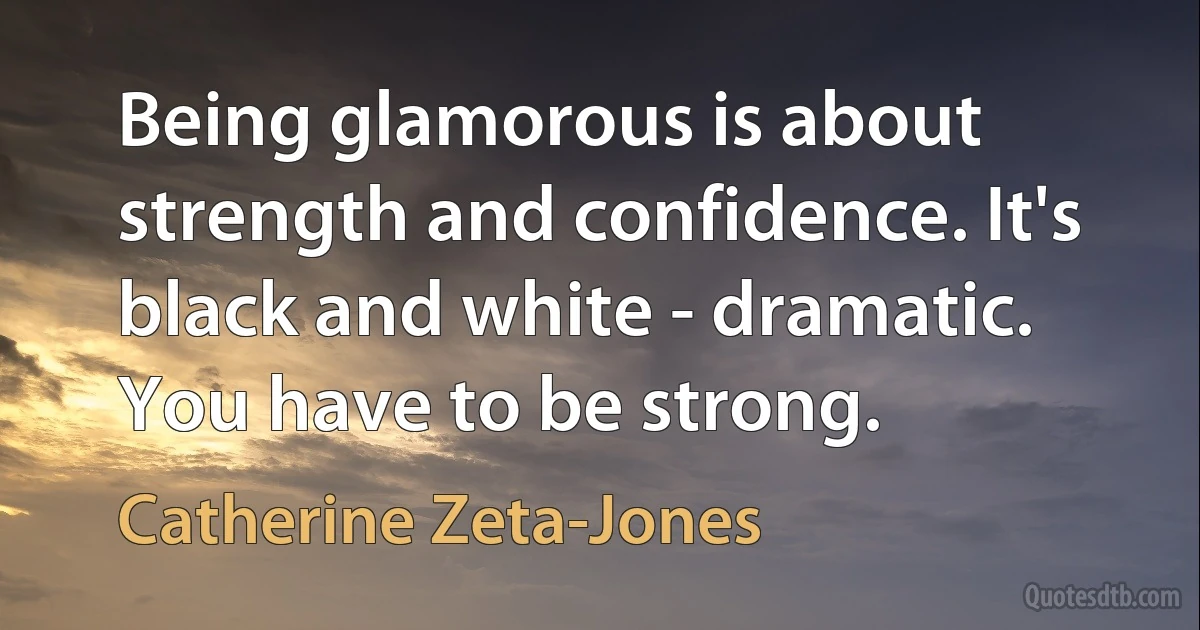 Being glamorous is about strength and confidence. It's black and white - dramatic. You have to be strong. (Catherine Zeta-Jones)