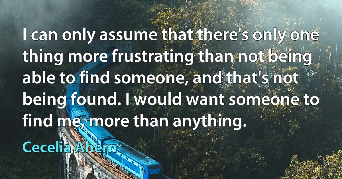 I can only assume that there's only one thing more frustrating than not being able to find someone, and that's not being found. I would want someone to find me, more than anything. (Cecelia Ahern)