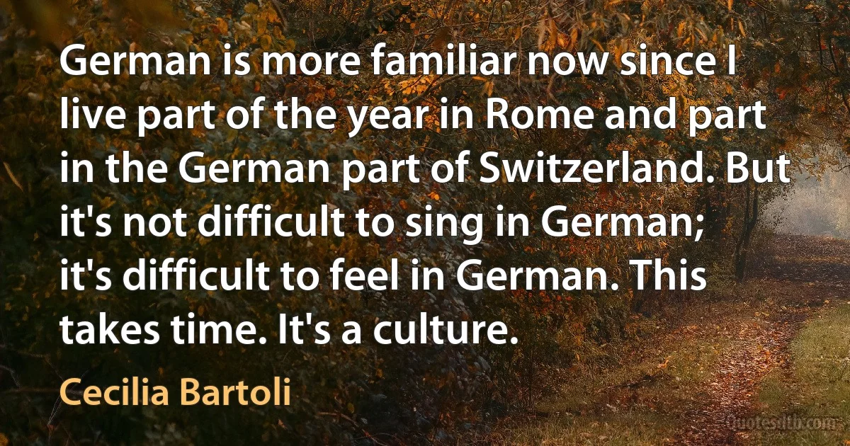 German is more familiar now since I live part of the year in Rome and part in the German part of Switzerland. But it's not difficult to sing in German; it's difficult to feel in German. This takes time. It's a culture. (Cecilia Bartoli)