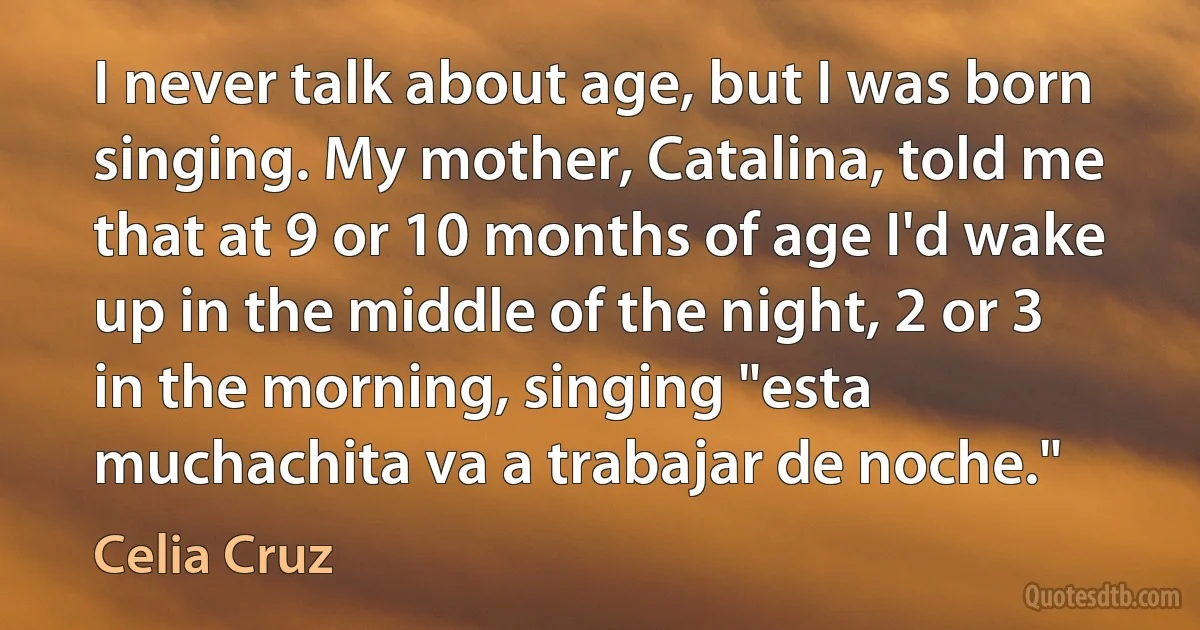 I never talk about age, but I was born singing. My mother, Catalina, told me that at 9 or 10 months of age I'd wake up in the middle of the night, 2 or 3 in the morning, singing "esta muchachita va a trabajar de noche." (Celia Cruz)