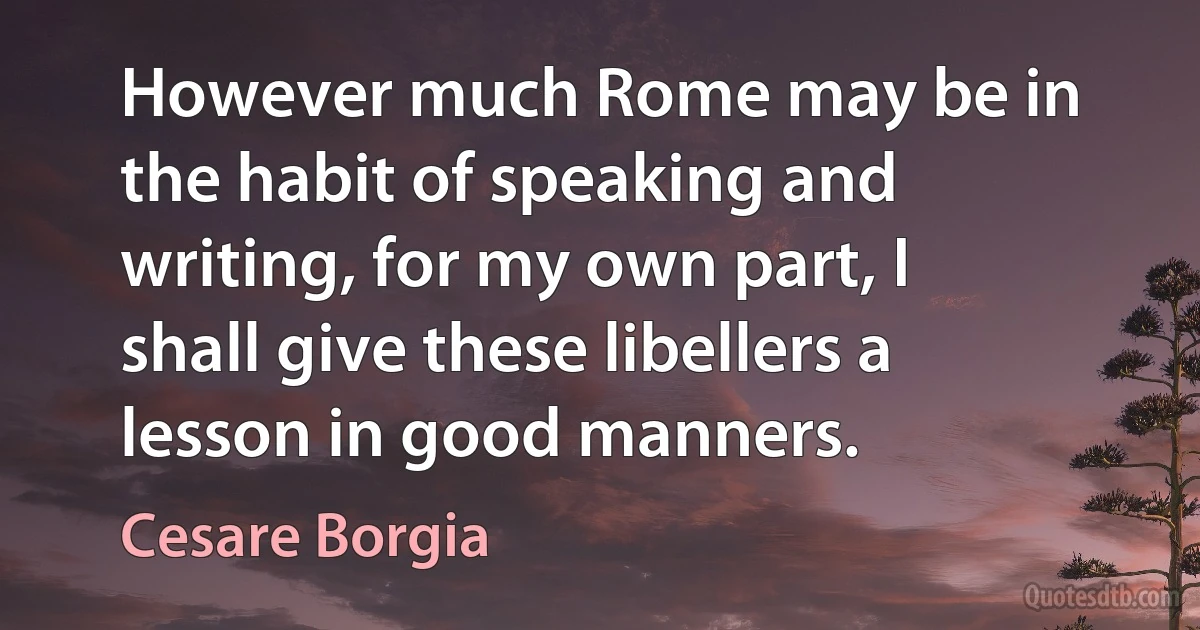 However much Rome may be in the habit of speaking and writing, for my own part, I shall give these libellers a lesson in good manners. (Cesare Borgia)