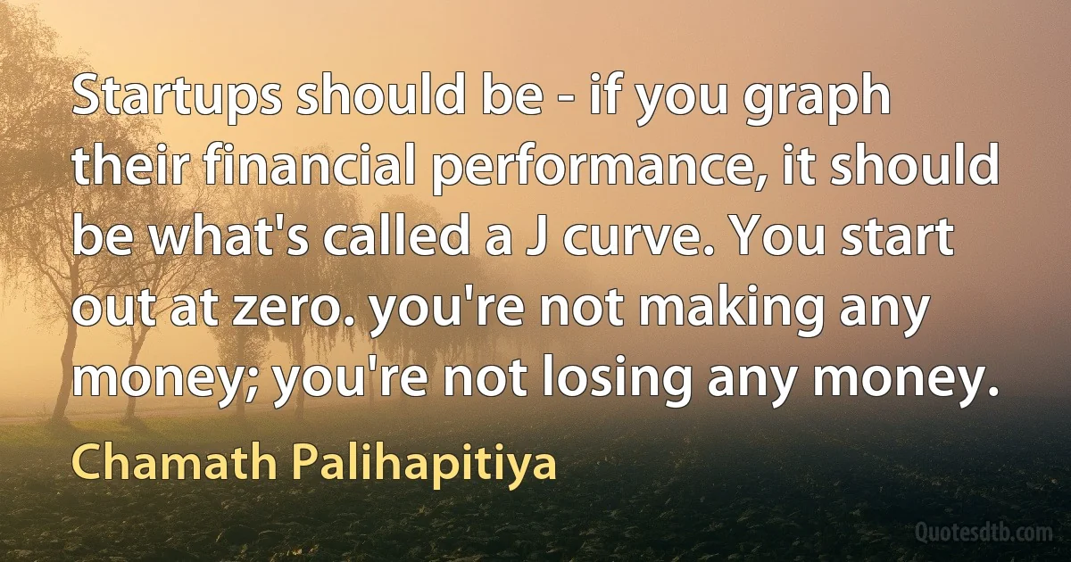 Startups should be - if you graph their financial performance, it should be what's called a J curve. You start out at zero. you're not making any money; you're not losing any money. (Chamath Palihapitiya)