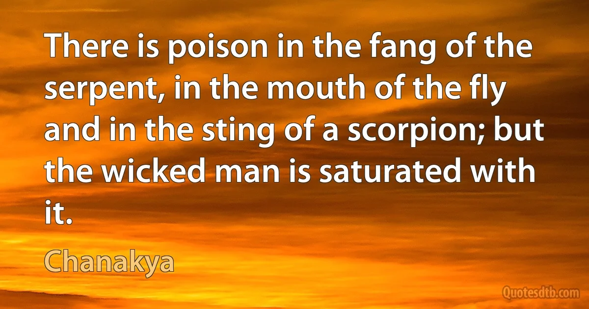 There is poison in the fang of the serpent, in the mouth of the fly and in the sting of a scorpion; but the wicked man is saturated with it. (Chanakya)