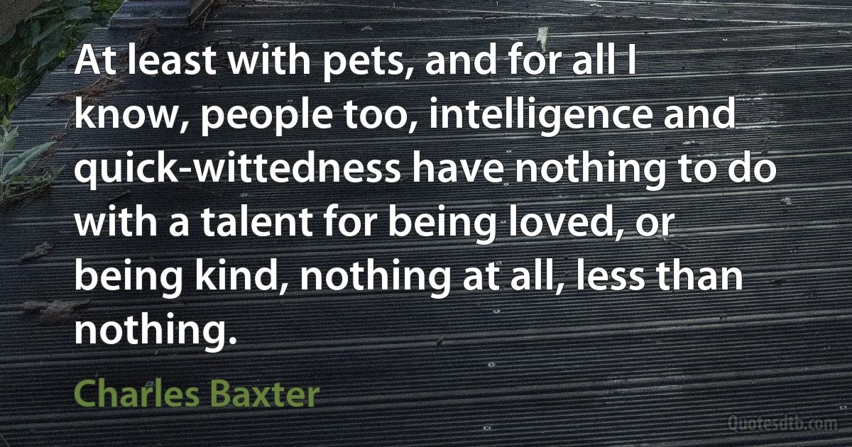 At least with pets, and for all I know, people too, intelligence and quick-wittedness have nothing to do with a talent for being loved, or being kind, nothing at all, less than nothing. (Charles Baxter)