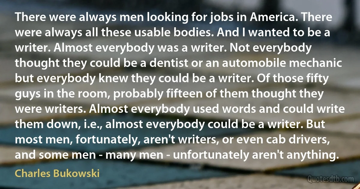 There were always men looking for jobs in America. There were always all these usable bodies. And I wanted to be a writer. Almost everybody was a writer. Not everybody thought they could be a dentist or an automobile mechanic but everybody knew they could be a writer. Of those fifty guys in the room, probably fifteen of them thought they were writers. Almost everybody used words and could write them down, i.e., almost everybody could be a writer. But most men, fortunately, aren't writers, or even cab drivers, and some men - many men - unfortunately aren't anything. (Charles Bukowski)