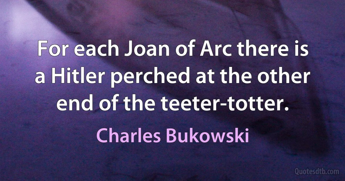 For each Joan of Arc there is a Hitler perched at the other end of the teeter-totter. (Charles Bukowski)