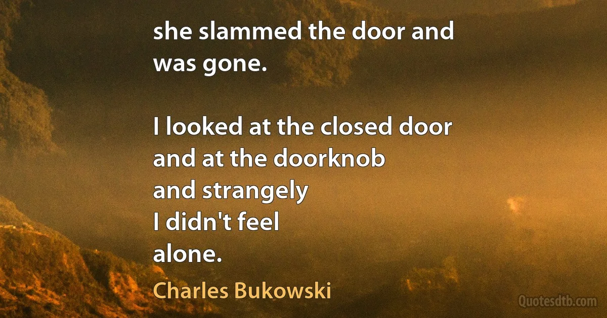 she slammed the door and
was gone.

I looked at the closed door
and at the doorknob
and strangely
I didn't feel
alone. (Charles Bukowski)