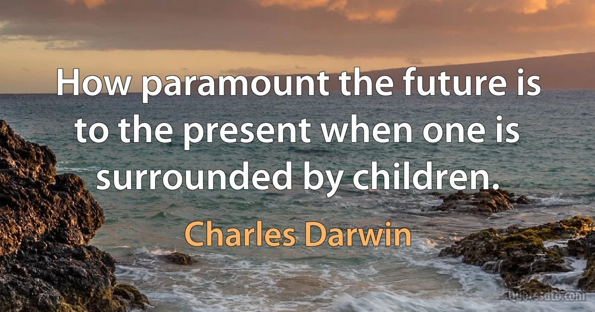 How paramount the future is to the present when one is surrounded by children. (Charles Darwin)