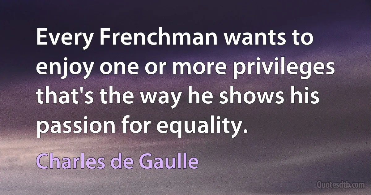 Every Frenchman wants to enjoy one or more privileges that's the way he shows his passion for equality. (Charles de Gaulle)