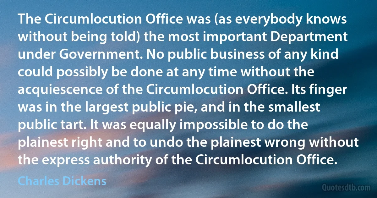 The Circumlocution Office was (as everybody knows without being told) the most important Department under Government. No public business of any kind could possibly be done at any time without the acquiescence of the Circumlocution Office. Its finger was in the largest public pie, and in the smallest public tart. It was equally impossible to do the plainest right and to undo the plainest wrong without the express authority of the Circumlocution Office. (Charles Dickens)