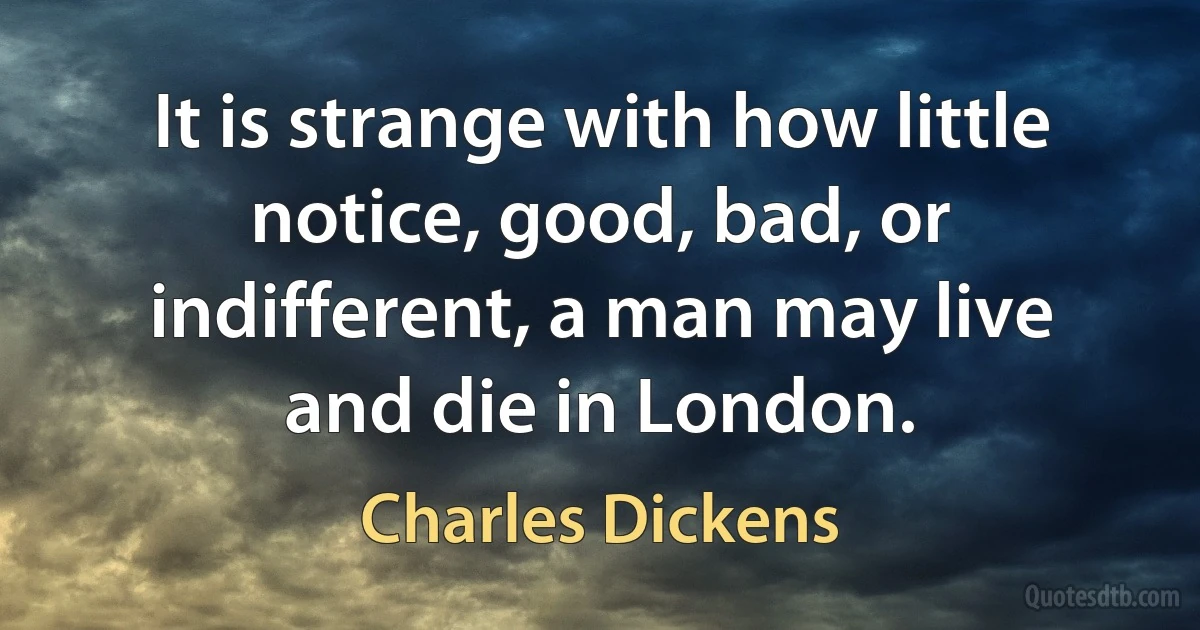 It is strange with how little notice, good, bad, or indifferent, a man may live and die in London. (Charles Dickens)