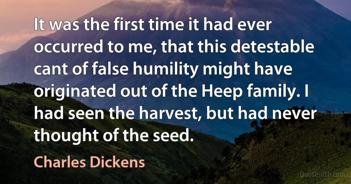 It was the first time it had ever occurred to me, that this detestable cant of false humility might have originated out of the Heep family. I had seen the harvest, but had never thought of the seed. (Charles Dickens)