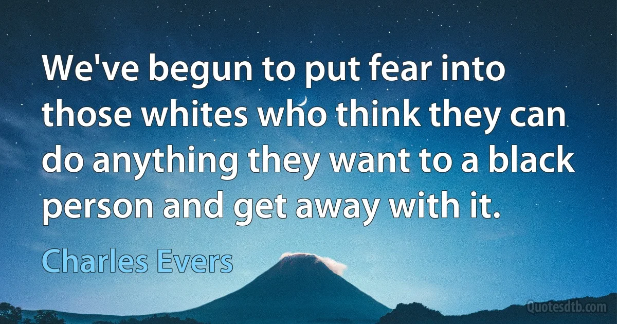 We've begun to put fear into those whites who think they can do anything they want to a black person and get away with it. (Charles Evers)