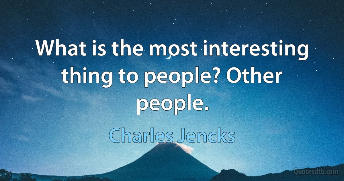 What is the most interesting thing to people? Other people. (Charles Jencks)