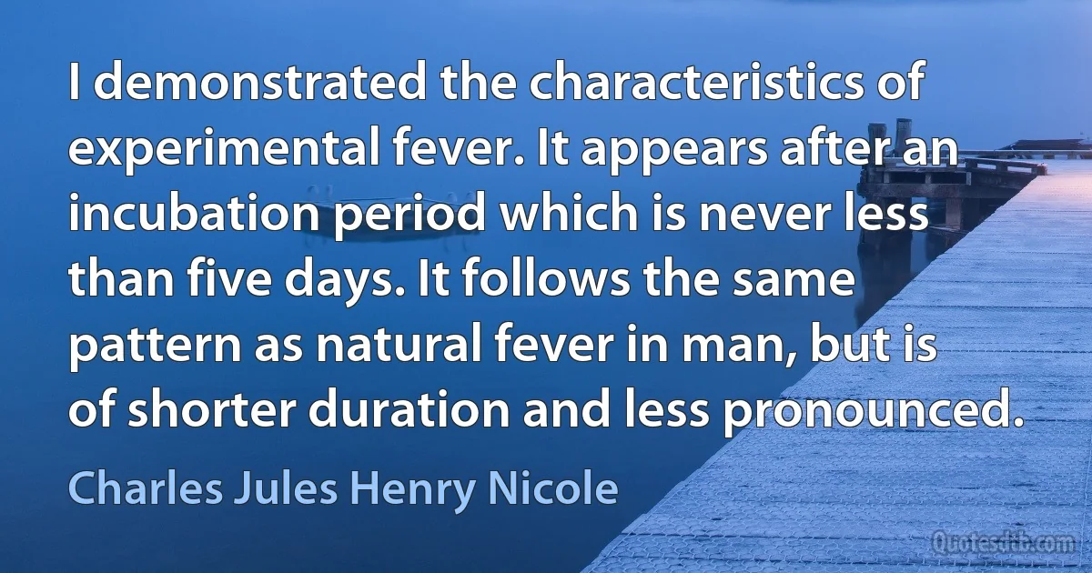 I demonstrated the characteristics of experimental fever. It appears after an incubation period which is never less than five days. It follows the same pattern as natural fever in man, but is of shorter duration and less pronounced. (Charles Jules Henry Nicole)