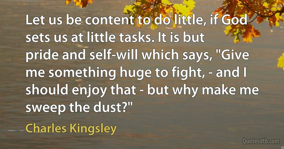 Let us be content to do little, if God sets us at little tasks. It is but pride and self-will which says, "Give me something huge to fight, - and I should enjoy that - but why make me sweep the dust?" (Charles Kingsley)