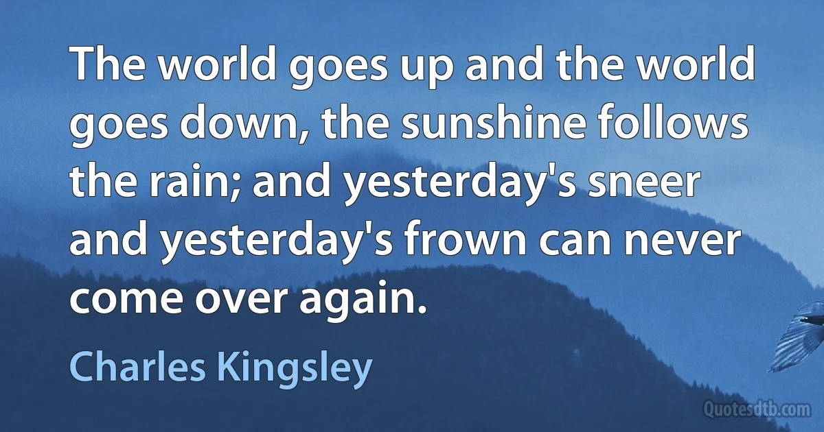 The world goes up and the world goes down, the sunshine follows the rain; and yesterday's sneer and yesterday's frown can never come over again. (Charles Kingsley)