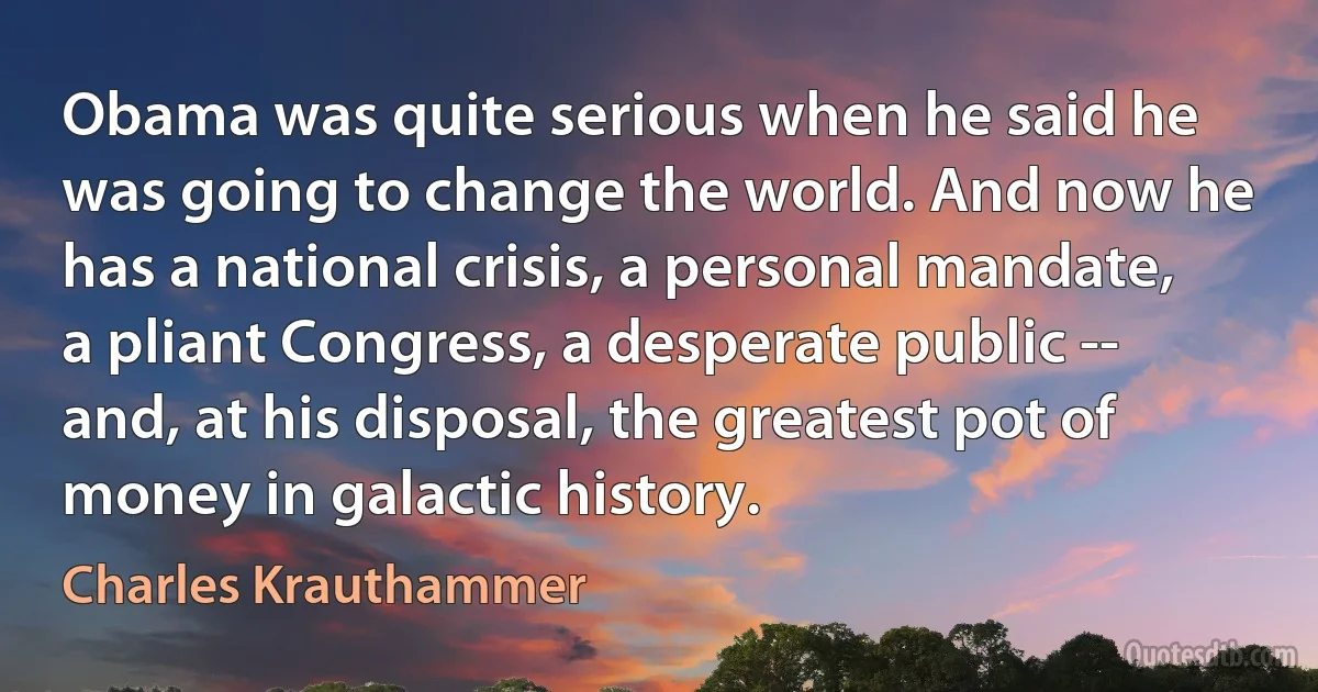 Obama was quite serious when he said he was going to change the world. And now he has a national crisis, a personal mandate, a pliant Congress, a desperate public -- and, at his disposal, the greatest pot of money in galactic history. (Charles Krauthammer)