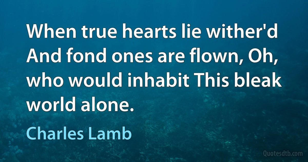 When true hearts lie wither'd And fond ones are flown, Oh, who would inhabit This bleak world alone. (Charles Lamb)