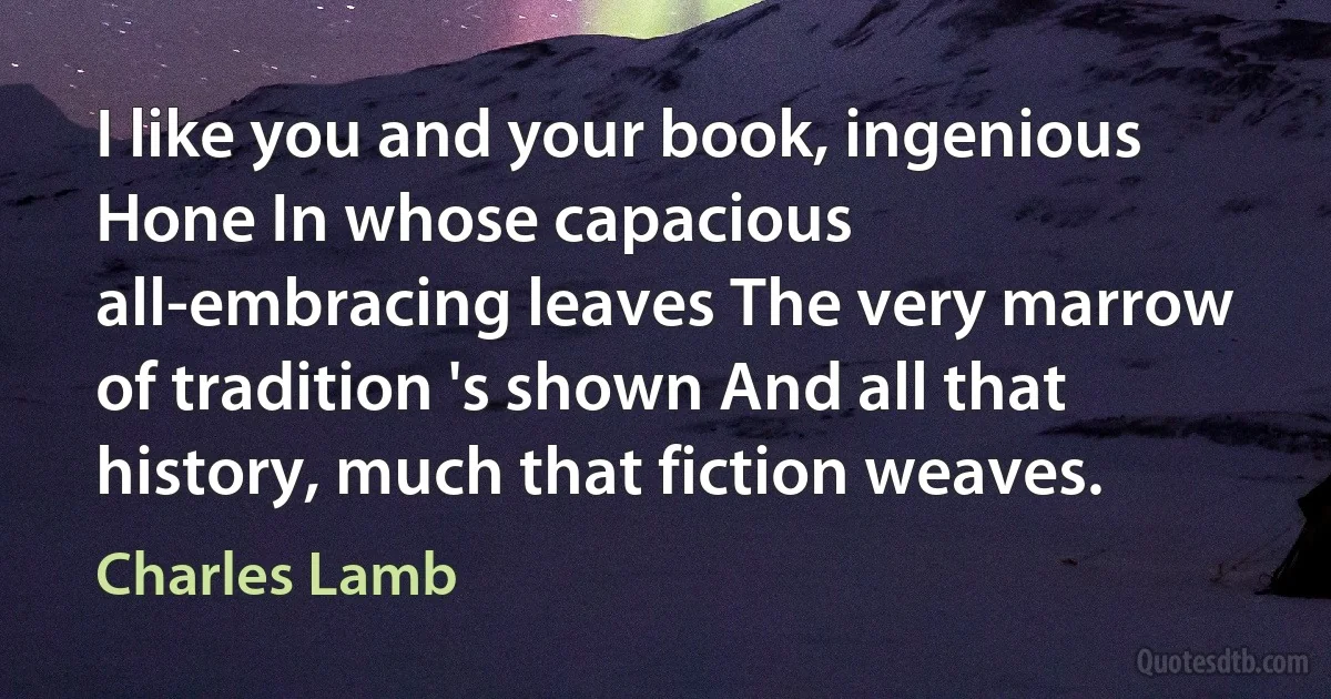 I like you and your book, ingenious Hone In whose capacious all-embracing leaves The very marrow of tradition 's shown And all that history, much that fiction weaves. (Charles Lamb)