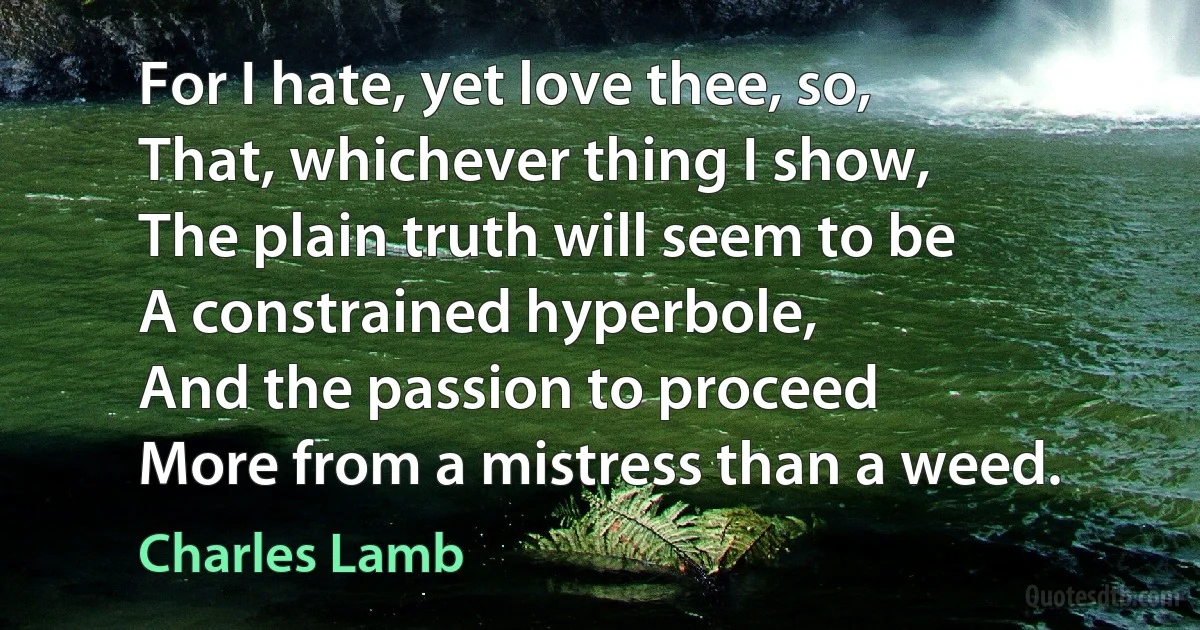 For I hate, yet love thee, so,
That, whichever thing I show,
The plain truth will seem to be
A constrained hyperbole,
And the passion to proceed
More from a mistress than a weed. (Charles Lamb)