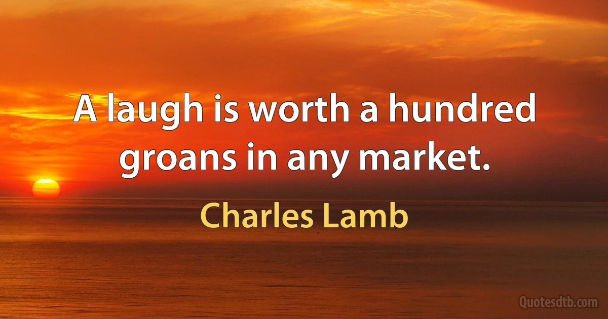 A laugh is worth a hundred groans in any market. (Charles Lamb)