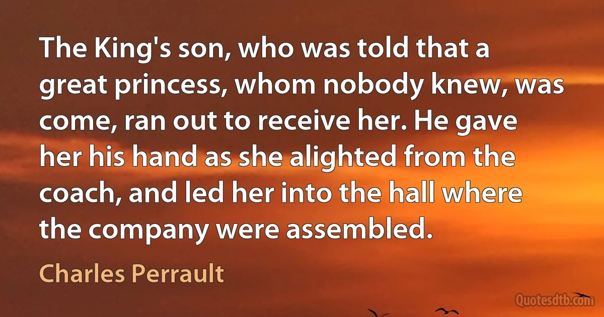 The King's son, who was told that a great princess, whom nobody knew, was come, ran out to receive her. He gave her his hand as she alighted from the coach, and led her into the hall where the company were assembled. (Charles Perrault)