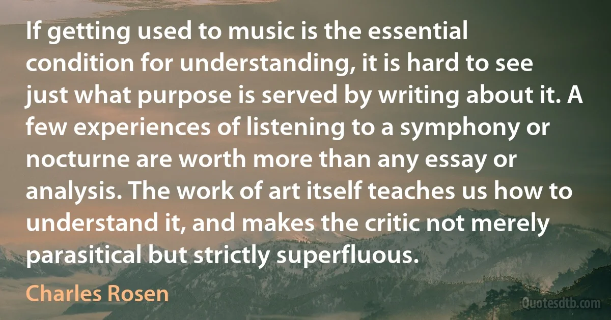 If getting used to music is the essential condition for understanding, it is hard to see just what purpose is served by writing about it. A few experiences of listening to a symphony or nocturne are worth more than any essay or analysis. The work of art itself teaches us how to understand it, and makes the critic not merely parasitical but strictly superfluous. (Charles Rosen)