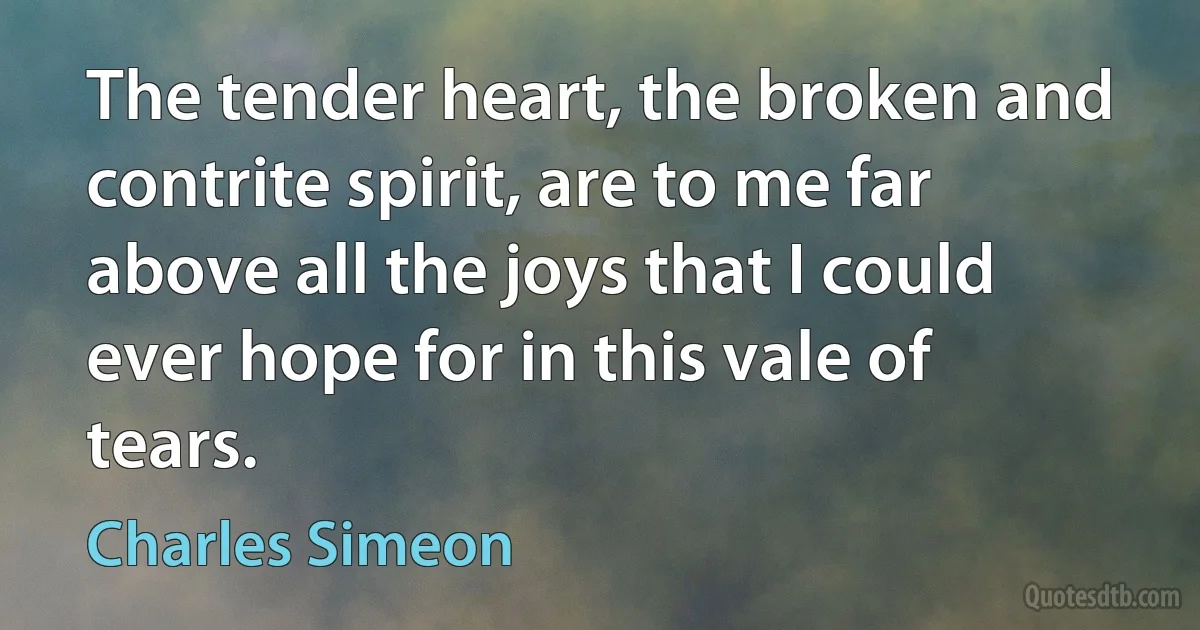 The tender heart, the broken and contrite spirit, are to me far above all the joys that I could ever hope for in this vale of tears. (Charles Simeon)