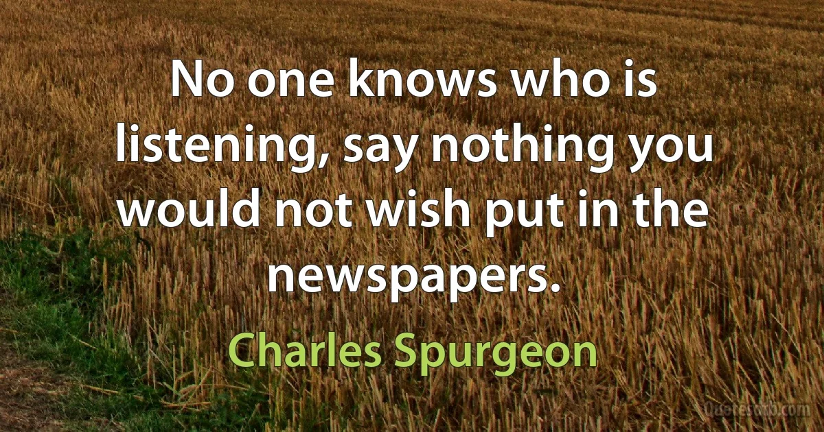 No one knows who is listening, say nothing you would not wish put in the newspapers. (Charles Spurgeon)