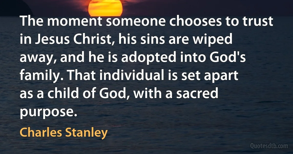 The moment someone chooses to trust in Jesus Christ, his sins are wiped away, and he is adopted into God's family. That individual is set apart as a child of God, with a sacred purpose. (Charles Stanley)