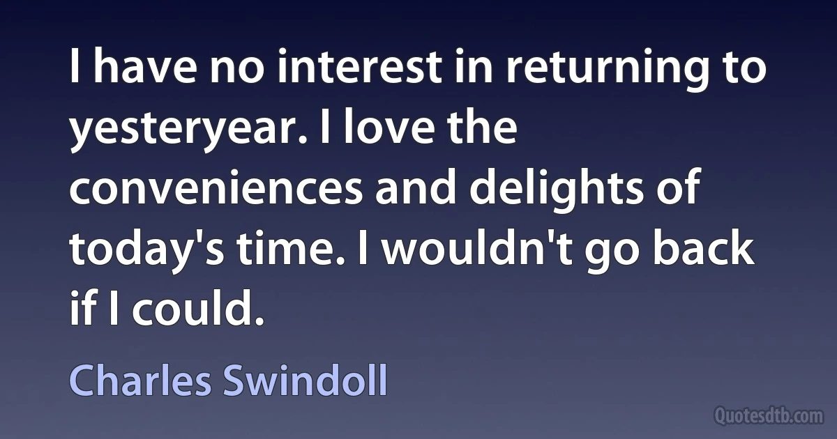 I have no interest in returning to yesteryear. I love the conveniences and delights of today's time. I wouldn't go back if I could. (Charles Swindoll)