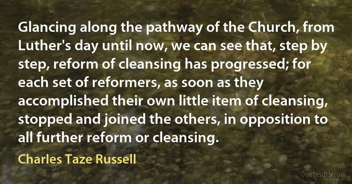 Glancing along the pathway of the Church, from Luther's day until now, we can see that, step by step, reform of cleansing has progressed; for each set of reformers, as soon as they accomplished their own little item of cleansing, stopped and joined the others, in opposition to all further reform or cleansing. (Charles Taze Russell)