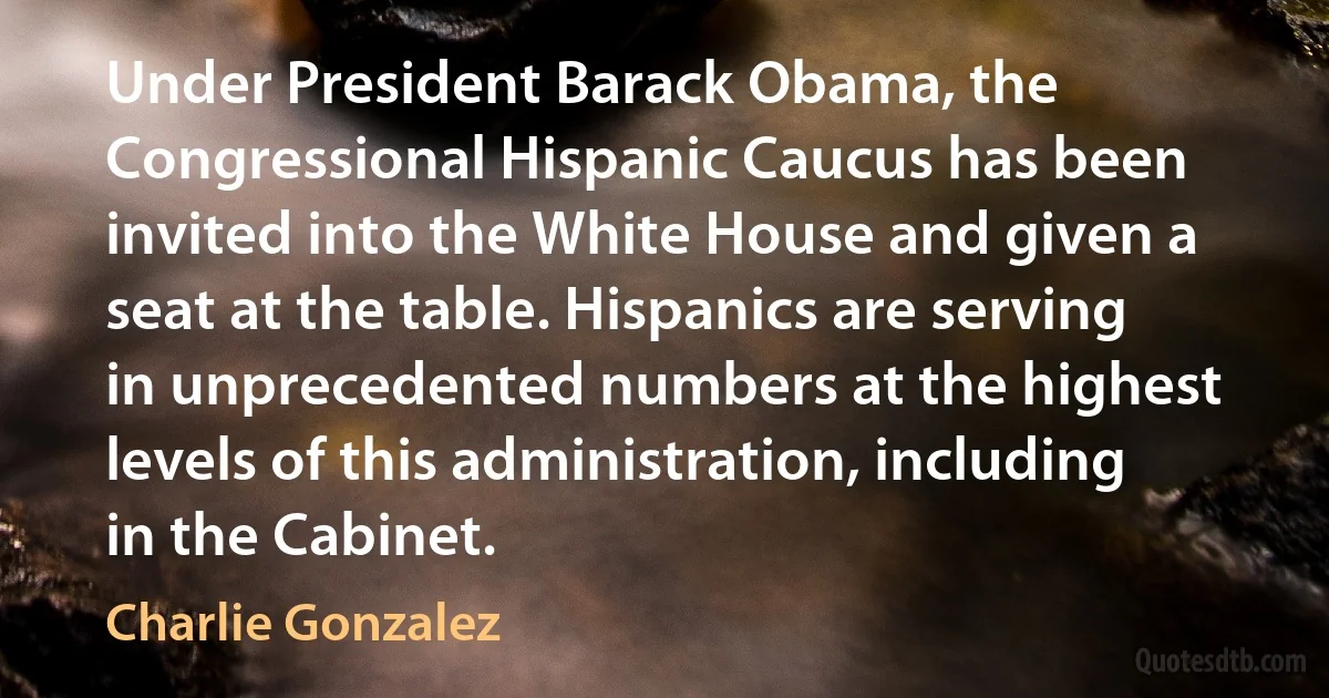 Under President Barack Obama, the Congressional Hispanic Caucus has been invited into the White House and given a seat at the table. Hispanics are serving in unprecedented numbers at the highest levels of this administration, including in the Cabinet. (Charlie Gonzalez)