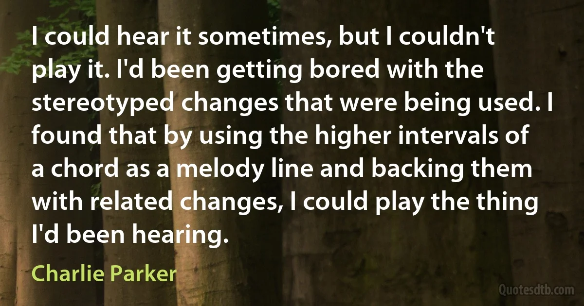 I could hear it sometimes, but I couldn't play it. I'd been getting bored with the stereotyped changes that were being used. I found that by using the higher intervals of a chord as a melody line and backing them with related changes, I could play the thing I'd been hearing. (Charlie Parker)