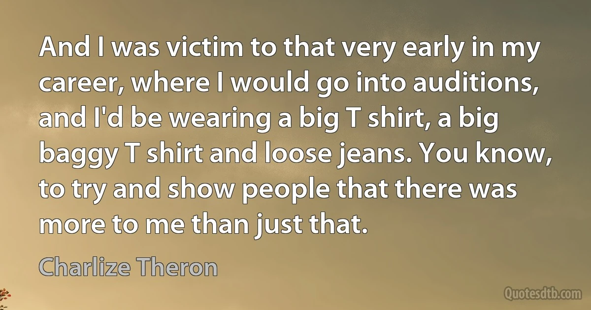 And I was victim to that very early in my career, where I would go into auditions, and I'd be wearing a big T shirt, a big baggy T shirt and loose jeans. You know, to try and show people that there was more to me than just that. (Charlize Theron)