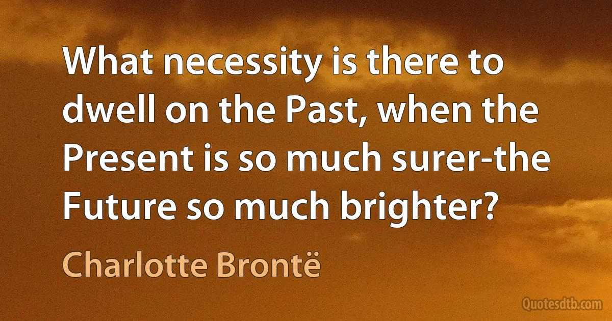 What necessity is there to dwell on the Past, when the Present is so much surer-the Future so much brighter? (Charlotte Brontë)