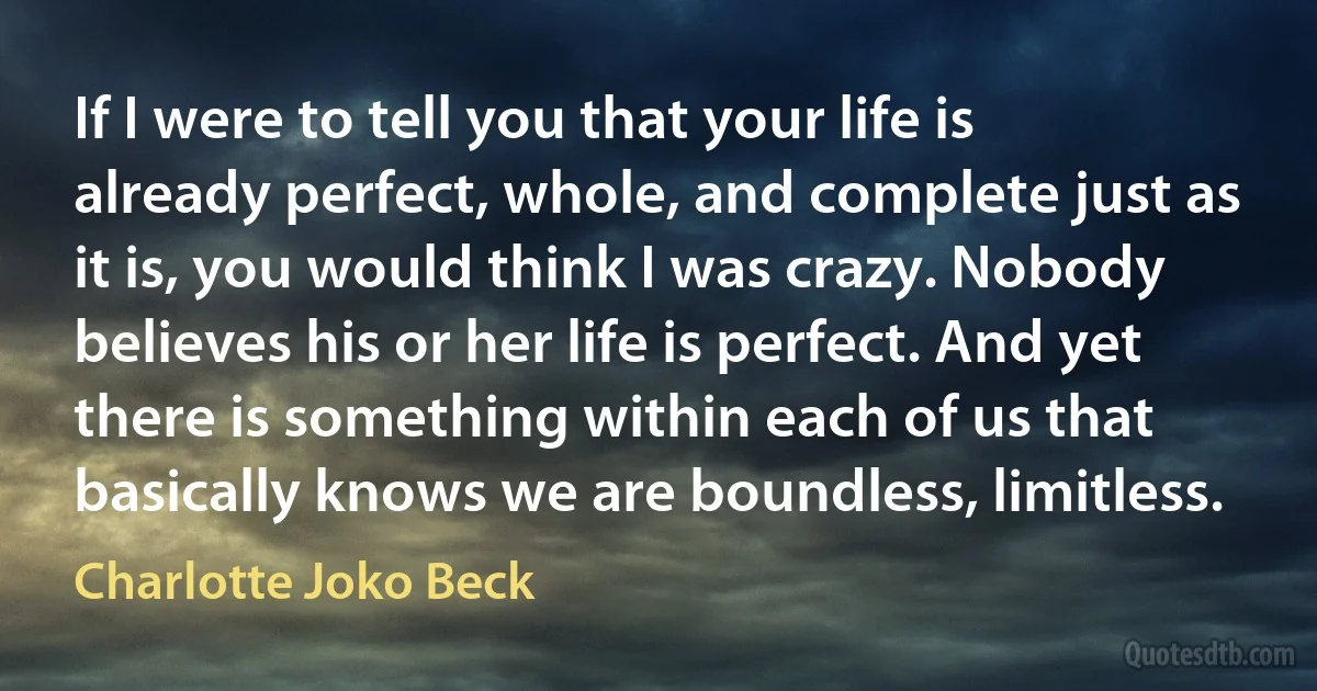 If I were to tell you that your life is already perfect, whole, and complete just as it is, you would think I was crazy. Nobody believes his or her life is perfect. And yet there is something within each of us that basically knows we are boundless, limitless. (Charlotte Joko Beck)