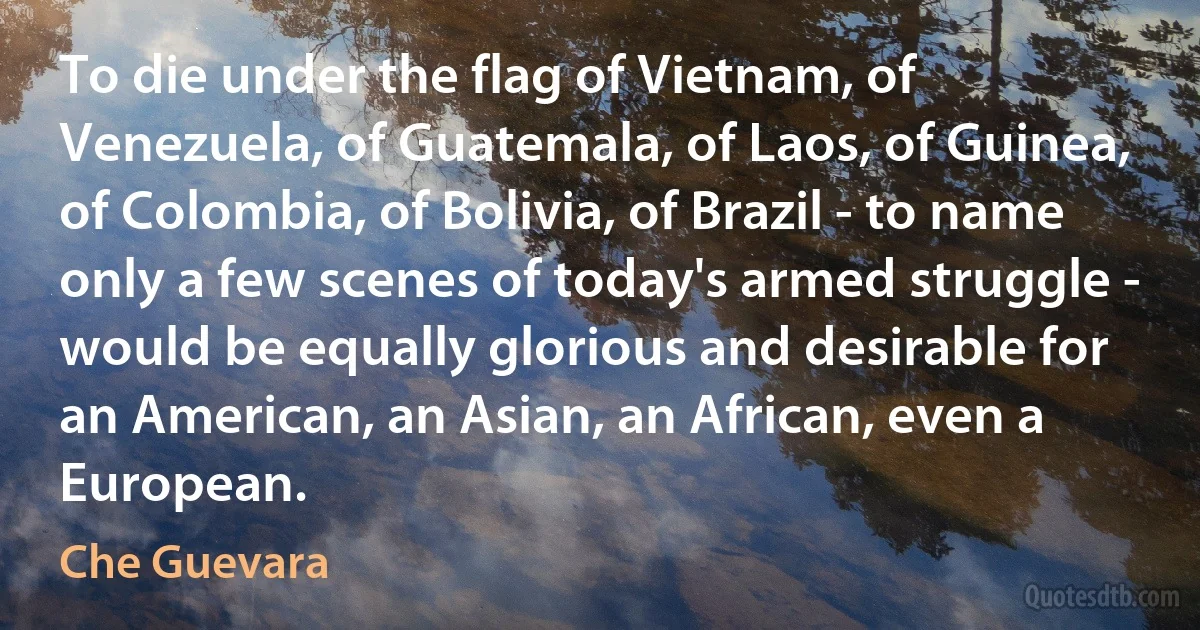 To die under the flag of Vietnam, of Venezuela, of Guatemala, of Laos, of Guinea, of Colombia, of Bolivia, of Brazil - to name only a few scenes of today's armed struggle - would be equally glorious and desirable for an American, an Asian, an African, even a European. (Che Guevara)