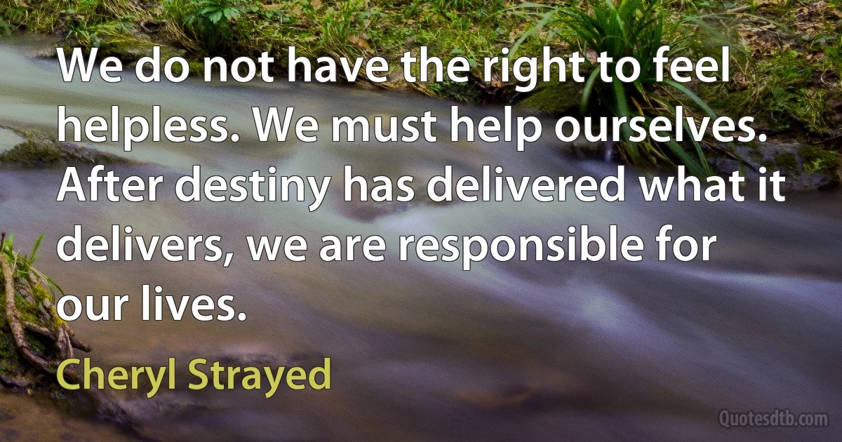 We do not have the right to feel helpless. We must help ourselves. After destiny has delivered what it delivers, we are responsible for our lives. (Cheryl Strayed)