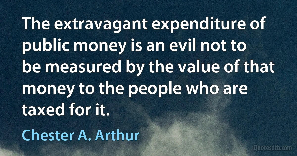 The extravagant expenditure of public money is an evil not to be measured by the value of that money to the people who are taxed for it. (Chester A. Arthur)