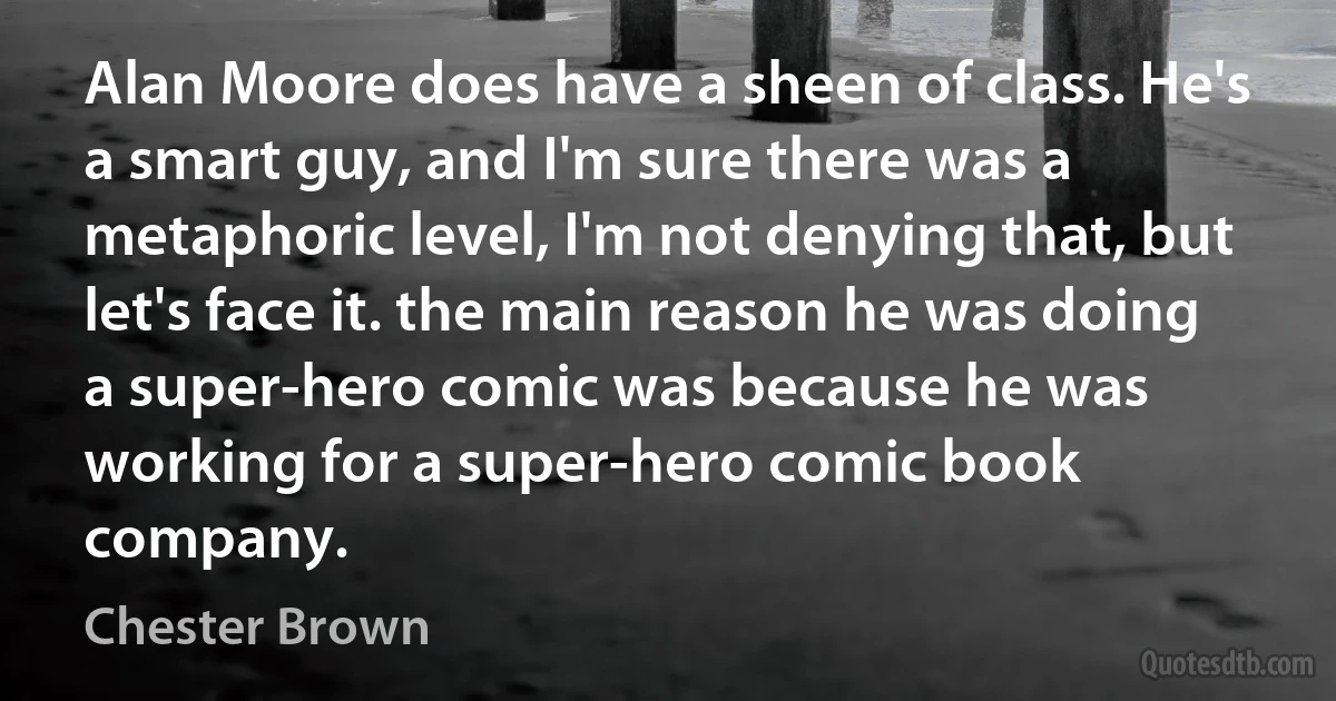 Alan Moore does have a sheen of class. He's a smart guy, and I'm sure there was a metaphoric level, I'm not denying that, but let's face it. the main reason he was doing a super-hero comic was because he was working for a super-hero comic book company. (Chester Brown)