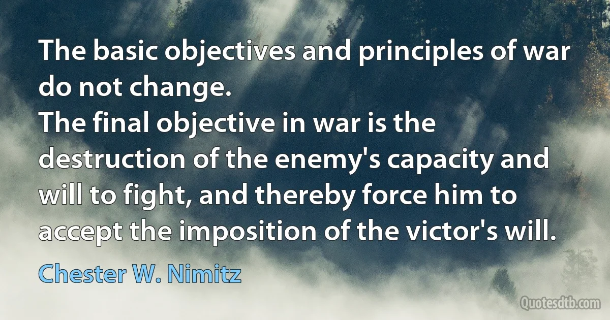 The basic objectives and principles of war do not change.
The final objective in war is the destruction of the enemy's capacity and will to fight, and thereby force him to accept the imposition of the victor's will. (Chester W. Nimitz)