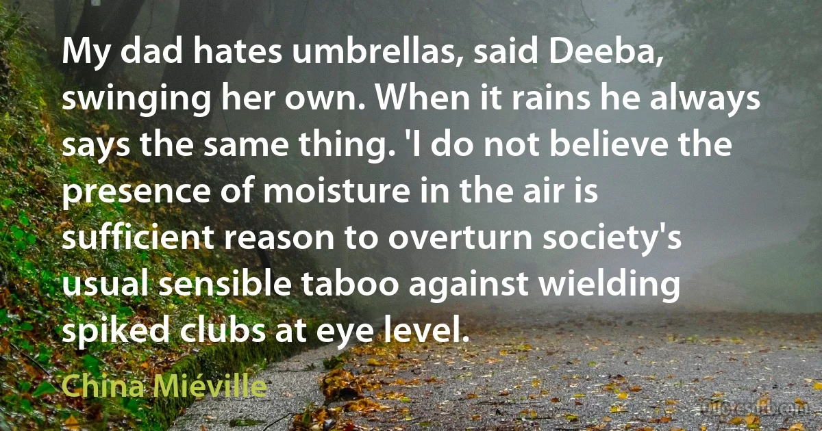 My dad hates umbrellas, said Deeba, swinging her own. When it rains he always says the same thing. 'I do not believe the presence of moisture in the air is sufficient reason to overturn society's usual sensible taboo against wielding spiked clubs at eye level. (China Miéville)